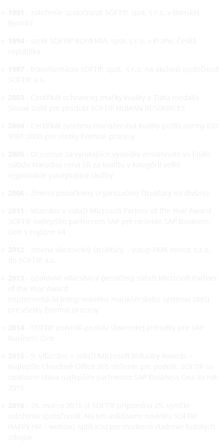 1991 - založenie spoločnosti SOFTIP, spol. s r.o. v Banskej Bystrici 1994 - vznik SOFTIP BOHEMIA, spol. s r.o. v Prahe, Česká republika 1997 - transformácia SOFTIP, spol. s r.o. na akciovú spoločnosť SOFTIP, a.s. 2003 - Certifikát ochrannej značky kvality a Zlatá medaila Slovak Gold pre produkt SOFTIP HUMAN RESOURCES 2004 - Certifikát systému manažérstva kvality podľa normy ISO 9001:2000 pre všetky firemné procesy 2005 - Ocenenie za vynikajúce výsledky dosiahnuté vo finále súťaže Národná cena SR za kvalitu v kategórii veľké organizácie poskytujúce služby 2006 - Zmena pobočkovej organizačnej štruktúry na divíznu 2011 - víťazstvo v súťaži Microsoft Partner of the Year Award SOFTIP najlepším partnerom SAP pre riešenie SAP Business One v regióne V4 2012 - zmena vlastníckej štruktúry - vstup PMK Invest, s.r.o. do SOFTIP, a.s. 2013 - opätovné víťazstvo v prestížnej súťaži Microsoft Partner of the Year Award Implementácia Integrovaného manažérskeho systému (IMS) pre všetky firemné procesy 2014 - SOFTIP potvrdil pozíciu slovenskej jednotky pre SAP Business One 2015 - 9. víťazstvo v súťaži Microsoft Industry Awards – Najlepšie Cloudové Office 365 riešenie pre podnik. SOFTIP sa opätovne stáva najlepším partnerom SAP Business One za rok 2015 2016 - 26. marca 2016 si SOFTIP pripomína 25. výročie založenia spoločnosti. Na trh uvádzame novinku SOFTIP HAPPY HR – webovú aplikáciu pre moderné riadenie ľudských zdrojov