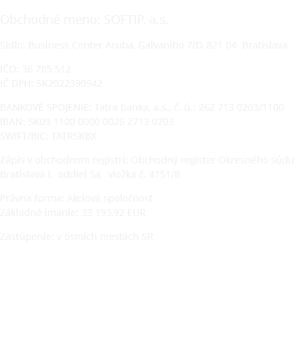 Obchodné meno: SOFTIP, a.s. Sídlo: Business Center Aruba, Galvaniho 7/D, 821 04 Bratislava IČO: 36 785 512 IČ DPH: SK2022390942 BANKOVÉ SPOJENIE: Tatra banka, a.s., č. ú.: 262 713 0203/1100 IBAN: SK09 1100 0000 0026 2713 0203 SWIFT/BIC: TATRSKBX Zápis v obchodnom registri: Obchodný register Okresného súdu Bratislava I, oddiel Sa, vložka č. 4151/B Právna forma: Akciová spoločnosť Základné imanie: 33 193,92 EUR Zastúpenie: v ôsmich mestách SR